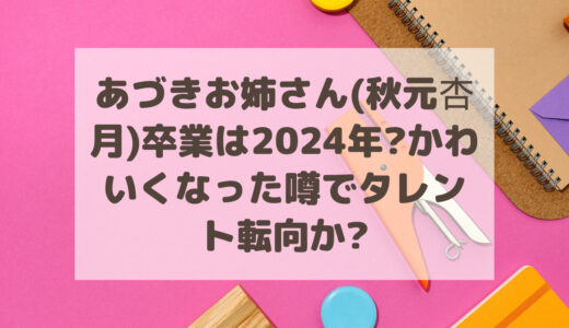 あづきお姉さん(秋元杏月)卒業は2024年?かわいくなった噂でタレント転向か?