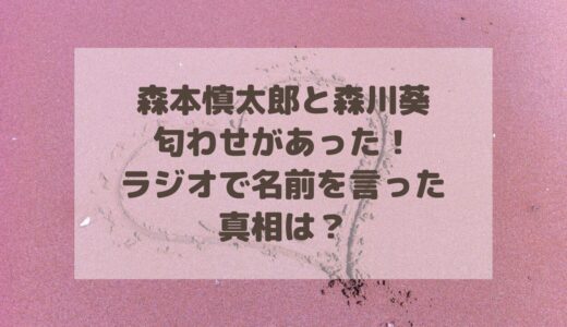 森本慎太郎と森川葵は匂わせがあった！ラジオで名前を言った真相は？