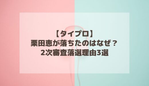 【タイプロ】栗田恵が落ちたのはなぜ？2次審査落選理由3選