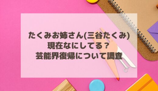 たくみお姉さん(三谷たくみ)は現在なにしてる？芸能界復帰について調査