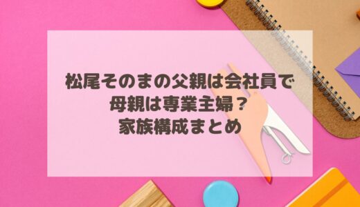 松尾そのまの父親は会社員で母親は専業主婦？家族構成まとめ