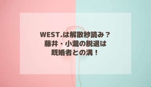 WEST.は解散秒読み？藤井・小瀧の脱退は既婚者との溝！